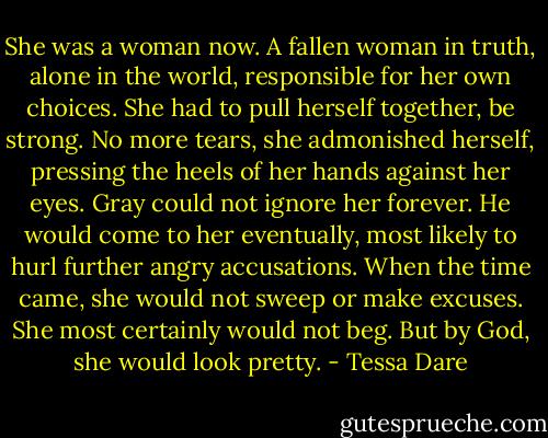 She was a woman now. A fallen woman in truth, alone in the world, responsible for her own choices. She had to pull herself together, be strong. No more tears, she admonished herself, pressing the heels of her hands against her eyes. Gray could not ignore her forever. He would come to her eventually, most likely to hurl further angry accusations. When the time came, she would not sweep or make excuses. She most certainly would not beg.<br />But by God, she would look pretty. - Tessa Dare