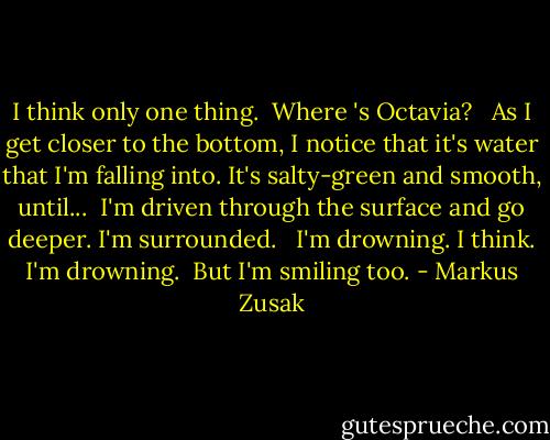 I think only one thing.<br /><br />Where 's Octavia? <br /><br />As I get closer to the bottom, I notice that it's water that I'm falling into. It's salty-green and smooth, until...<br /><br />I'm driven through the surface and go deeper. I'm surrounded. <br /><br />I'm drowning. I think. I'm drowning.<br /><br />But I'm smiling too. - Markus Zusak