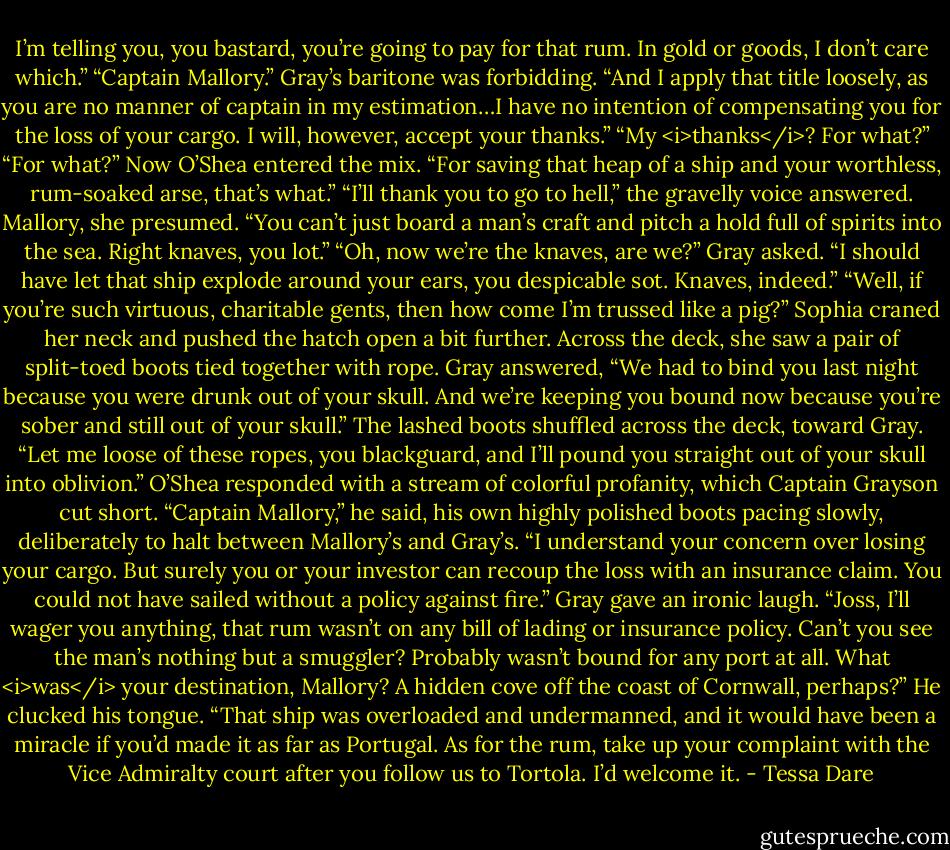 I’m telling you, you bastard, you’re going to pay for that rum. In gold or goods, I don’t care which.”<br />“Captain Mallory.” Gray’s baritone was forbidding. “And I apply that title loosely, as you are no manner of captain in my estimation…I have no intention of compensating you for the loss of your cargo. I will, however, accept your thanks.”<br />“My <i>thanks</i>? For what?”<br />“For what?” Now O’Shea entered the mix. “For saving that heap of a ship and your worthless, rum-soaked arse, that’s what.”<br />“I’ll thank you to go to hell,” the gravelly voice answered. Mallory, she presumed. “You can’t just board a man’s craft and pitch a hold full of spirits into the sea. Right knaves, you lot.”<br />“Oh, now we’re the knaves, are we?” Gray asked. “I should have let that ship explode around your ears, you despicable sot. Knaves, indeed.”<br />“Well, if you’re such virtuous, charitable gents, then how come I’m trussed like a pig?” Sophia craned her neck and pushed the hatch open a bit further. Across the deck, she saw a pair of split-toed boots tied together with rope.<br />Gray answered, “We had to bind you last night because you were drunk out of your skull. And we’re keeping you bound now because you’re sober and still out of your skull.”<br />The lashed boots shuffled across the deck, toward Gray. “Let me loose of these ropes, you blackguard, and I’ll pound you straight out of your skull into oblivion.”<br />O’Shea responded with a stream of colorful profanity, which Captain Grayson cut short.<br />“Captain Mallory,” he said, his own highly polished boots pacing slowly, deliberately to halt between Mallory’s and Gray’s. “I understand your concern over losing your cargo. But surely you or your investor can recoup the loss with an insurance claim. You could not have sailed without a policy against fire.”<br />Gray gave an ironic laugh. “Joss, I’ll wager you anything, that rum wasn’t on any bill of lading or insurance policy. Can’t you see the man’s nothing but a smuggler? Probably wasn’t bound for any port at all. What <i>was</i> your destination, Mallory? A hidden cove off the coast of Cornwall, perhaps?” He clucked his tongue. “That ship was overloaded and undermanned, and it would have been a miracle if you’d made it as far as Portugal. As for the rum, take up your complaint with the Vice Admiralty court after you follow us to Tortola. I’d welcome it. - Tessa Dare