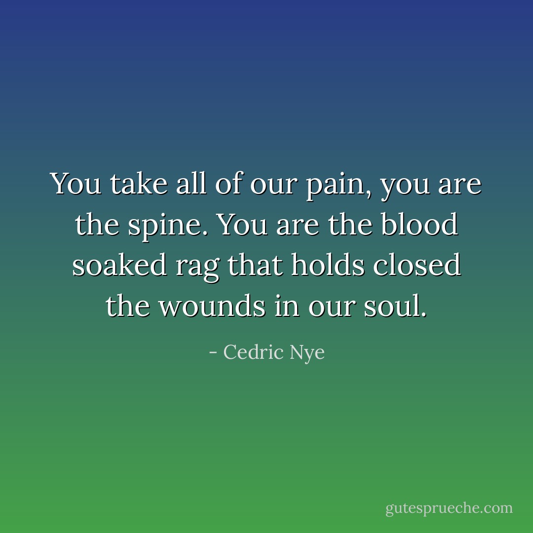 You take all of our pain, you are the spine. You are the blood soaked rag that holds closed the wounds in our soul. - Cedric Nye