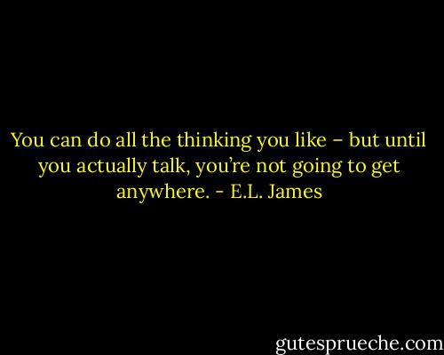 You can do all the thinking you like – but until you actually talk, you’re not going to get anywhere. - E.L. James