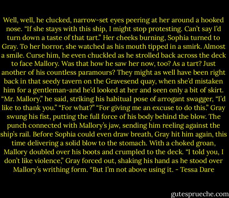 Well, well, he clucked, narrow-set eyes peering at her around a hooked nose. “If she stays with this ship, I might stop protesting. Can’t say I’d turn down a taste of that tart.”<br />Her cheeks burning, Sophia turned to Gray. To her horror, she watched as his mouth tipped in a smirk. Almost a smile. Curse him, he even chuckled as he strolled back across the deck to face Mallory.<br />Was that how he saw her now, too? As a tart? Just another of his countless paramours? They might as well have been right back in that seedy tavern on the Gravesend quay, when she’d mistaken him for a gentleman-and he’d looked at her and seen only a bit of skirt.<br />“Mr. Mallory,” he said, striking his habitual pose of arrogant swagger, “I’d like to thank you.”<br />“For what?”<br />“For giving me an excuse to do this.”<br />Gray swung his fist, putting the full force of his body behind the blow. The punch connected with Mallory’s jaw, sending him reeling against the ship’s rail. Before Sophia could even draw breath, Gray hit him again, this time delivering a solid blow to the stomach. With a choked groan, Mallory doubled over his boots and crumpled to the deck.<br />“I told you, I don’t like violence,” Gray forced out, shaking his hand as he stood over Mallory’s writhing form. “But I’m not above using it. - Tessa Dare