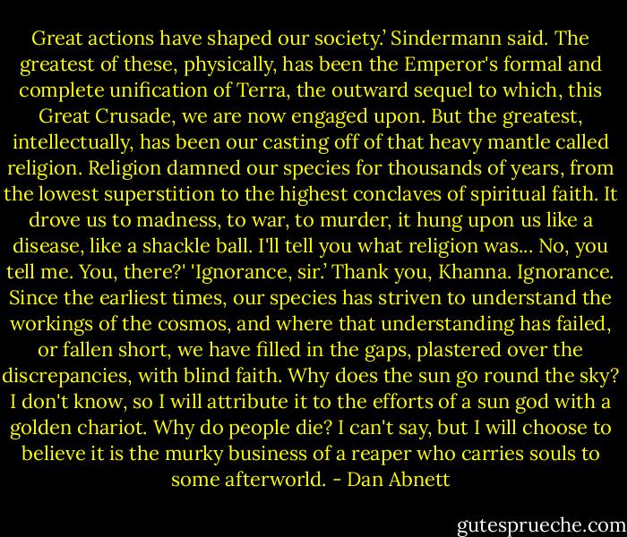 Great actions have shaped our society.’ Sindermann said. The greatest of these, physically, has been the Emperor's formal and complete unification of Terra, the outward sequel to which, this Great Crusade, we are now engaged upon. But the greatest, intellectually, has been our casting off of that heavy mantle called religion. Religion damned our species for thousands of years, from the lowest superstition to the highest conclaves of spiritual faith. It drove us to madness, to war,<br />to murder, it hung upon us like a disease, like a shackle ball. I'll tell you what religion was... No, you tell me. You, there?'<br />'Ignorance, sir.’<br />Thank you, Khanna. Ignorance. Since the earliest times, our species has striven to understand the workings of the cosmos, and where that understanding has failed, or fallen short, we have filled in the gaps, plastered over the discrepancies, with blind faith. Why does the sun go round the sky? I don't know, so I will attribute it to the efforts of a sun god with a golden chariot. Why do people die? I can't say, but I will choose to believe it is the murky business of a reaper who carries souls to some afterworld. - Dan Abnett