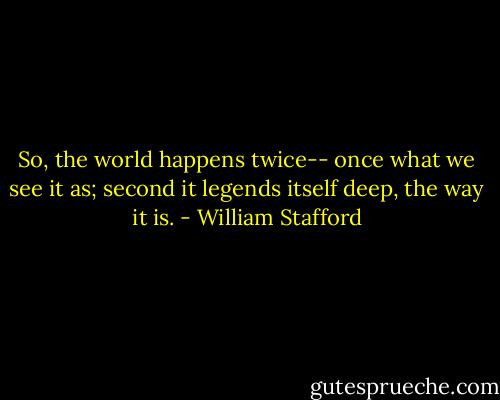 So, the world happens twice--<br />once what we see it as;<br />second it legends itself<br />deep, the way it is. - William Stafford
