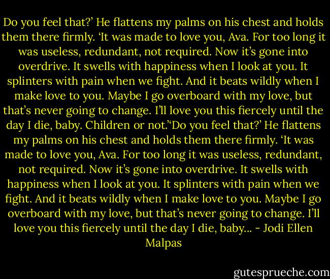 Do you feel that?’ He flattens my palms on his chest and holds them there firmly. ‘It was made to love you, Ava. For too long it was useless, redundant, not required. Now it’s gone into overdrive. It swells with happiness when I look at you. It splinters with pain when we fight. And it beats wildly when I make love to you. Maybe I go overboard with my love, but that’s never going to change. I’ll love you this fiercely until the day I die, baby. Children or not.’‘Do you feel that?’ He flattens my palms on his chest and holds them there firmly. ‘It was made to love you, Ava. For too long it was useless, redundant, not required. Now it’s gone into overdrive. It swells with happiness when I look at you. It splinters with pain when we fight. And it beats wildly when I make love to you. Maybe I go overboard with my love, but that’s never going to change. I’ll love you this fiercely until the day I die, baby... - Jodi Ellen Malpas