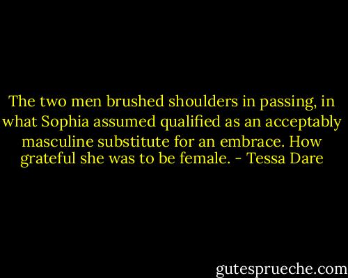 The two men brushed shoulders in passing, in what Sophia assumed qualified as an acceptably masculine substitute for an embrace. How grateful she was to be female. - Tessa Dare
