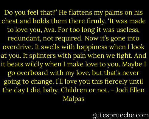 Do you feel that?’ He flattens my palms on his chest and holds them there firmly. ‘It was made to love you, Ava. For too long it was useless, redundant, not required. Now it’s gone into overdrive. It swells with happiness when I look at you. It splinters with pain when we fight. And it beats wildly when I make love to you. Maybe I go overboard with my love, but that’s never going to change. I’ll love you this fiercely until the day I die, baby. Children or not. - Jodi Ellen Malpas