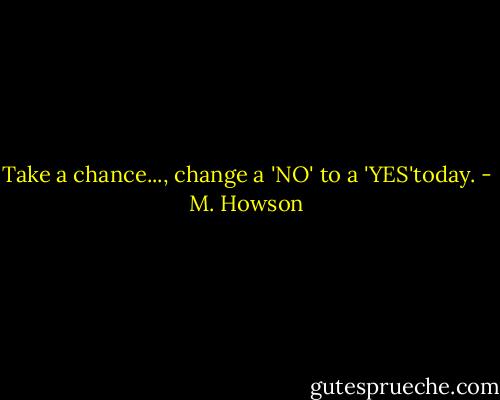 Take a chance..., change a 'NO' to a 'YES'today. - M. Howson