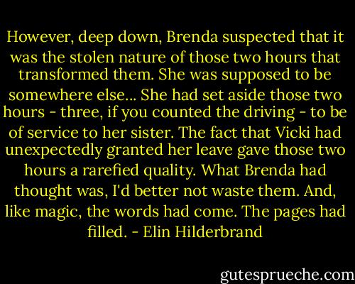 However, deep down, Brenda suspected that it was the stolen nature of those two hours that transformed them. She was supposed to be somewhere else... She had set aside those two hours - three, if you counted the driving - to be of service to her sister. The fact that Vicki had unexpectedly granted her leave gave those two hours a rarefied quality. What Brenda had thought was, I'd better not waste them. And, like magic, the words had come. The pages had filled. - Elin Hilderbrand