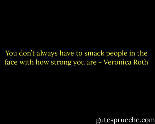 You don’t always have to smack people in the face with how strong you are - Veronica Roth