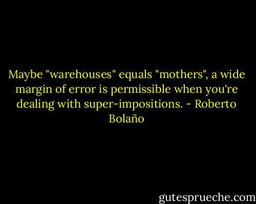 Maybe "warehouses" equals "mothers", a wide margin of error is permissible when you're dealing with super-impositions. - Roberto Bolaño
