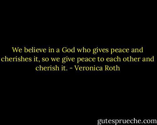 We believe in a God who gives peace and cherishes it, so we give peace to each other and cherish it. - Veronica Roth
