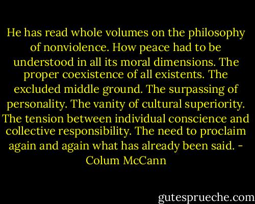 He has read whole volumes on the philosophy of nonviolence. How peace had to be understood in all its moral dimensions. The proper coexistence of all existents. The excluded middle ground. The surpassing of personality. The vanity of cultural superiority. The tension between individual conscience and collective responsibility. The need to proclaim again and again what has already been said. - Colum McCann