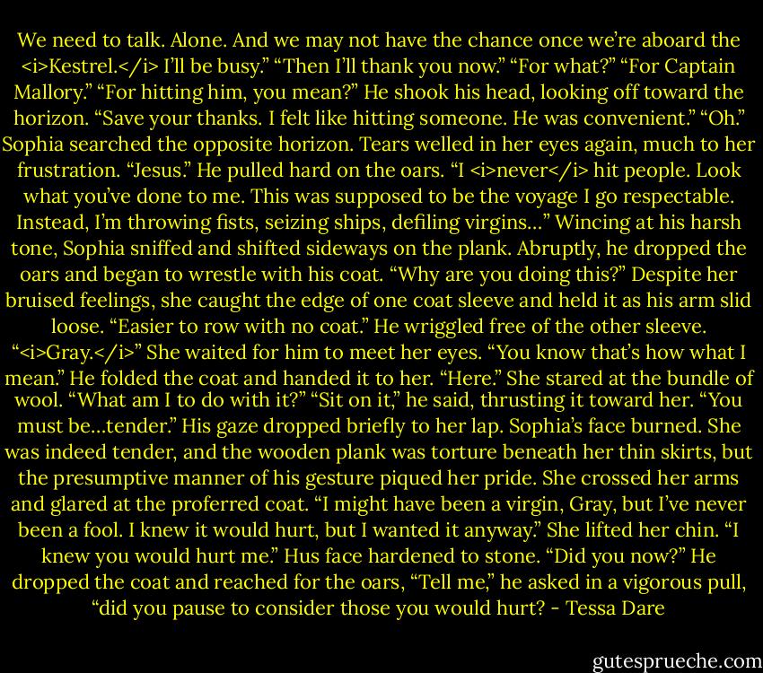 We need to talk. Alone. And we may not have the chance once we’re aboard the <i>Kestrel.</i> I’ll be busy.”<br />“Then I’ll thank you now.”<br />“For what?”<br />“For Captain Mallory.”<br />“For hitting him, you mean?” He shook his head, looking off toward the horizon. “Save your thanks. I felt like hitting someone. He was convenient.”<br />“Oh.” Sophia searched the opposite horizon. Tears welled in her eyes again, much to her frustration.<br />“Jesus.” He pulled hard on the oars. “I <i>never</i> hit people. Look what you’ve done to me. This was supposed to be the voyage I go respectable. Instead, I’m throwing fists, seizing ships, defiling virgins…”<br />Wincing at his harsh tone, Sophia sniffed and shifted sideways on the plank. Abruptly, he dropped the oars and began to wrestle with his coat.<br />“Why are you doing this?” Despite her bruised feelings, she caught the edge of one coat sleeve and held it as his arm slid loose.<br />“Easier to row with no coat.” He wriggled free of the other sleeve.<br />“<i>Gray.</i>” She waited for him to meet her eyes. “You know that’s how what I mean.”<br />He folded the coat and handed it to her. “Here.”<br />She stared at the bundle of wool. “What am I to do with it?”<br />“Sit on it,” he said, thrusting it toward her. “You must be…tender.” His gaze dropped briefly to her lap.<br />Sophia’s face burned. She was indeed tender, and the wooden plank was torture beneath her thin skirts, but the presumptive manner of his gesture piqued her pride. She crossed her arms and glared at the proferred coat. “I might have been a virgin, Gray, but I’ve never been a fool. I knew it would hurt, but I wanted it anyway.” She lifted her chin. “I knew you would hurt me.”<br />Hus face hardened to stone. “Did you now?” He dropped the coat and reached for the oars, “Tell me,” he asked in a vigorous pull, “did you pause to consider those you would hurt? - Tessa Dare