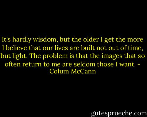 It's hardly wisdom, but the older I get the more I believe that our lives are built not out of time, but light. The problem is that the images that so often return to me are seldom those I want. - Colum McCann