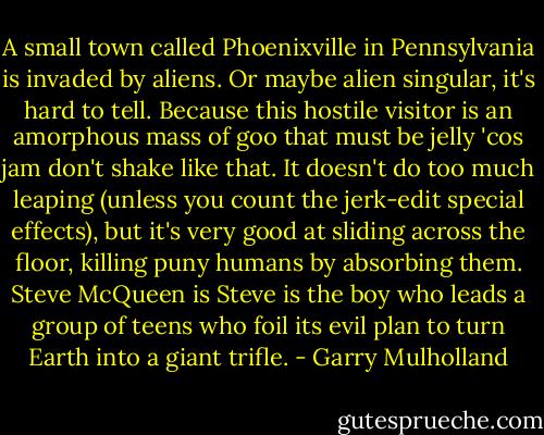 A small town called Phoenixville in Pennsylvania is invaded by aliens. Or maybe alien singular, it's hard to tell. Because this hostile visitor is an amorphous mass of goo that must be jelly 'cos jam don't shake like that. It doesn't do too much leaping (unless you count the jerk-edit special effects), but it's very good at sliding across the floor, killing puny humans by absorbing them. Steve McQueen is Steve is the boy who leads a group of teens who foil its evil plan to turn Earth into a giant trifle. - Garry Mulholland