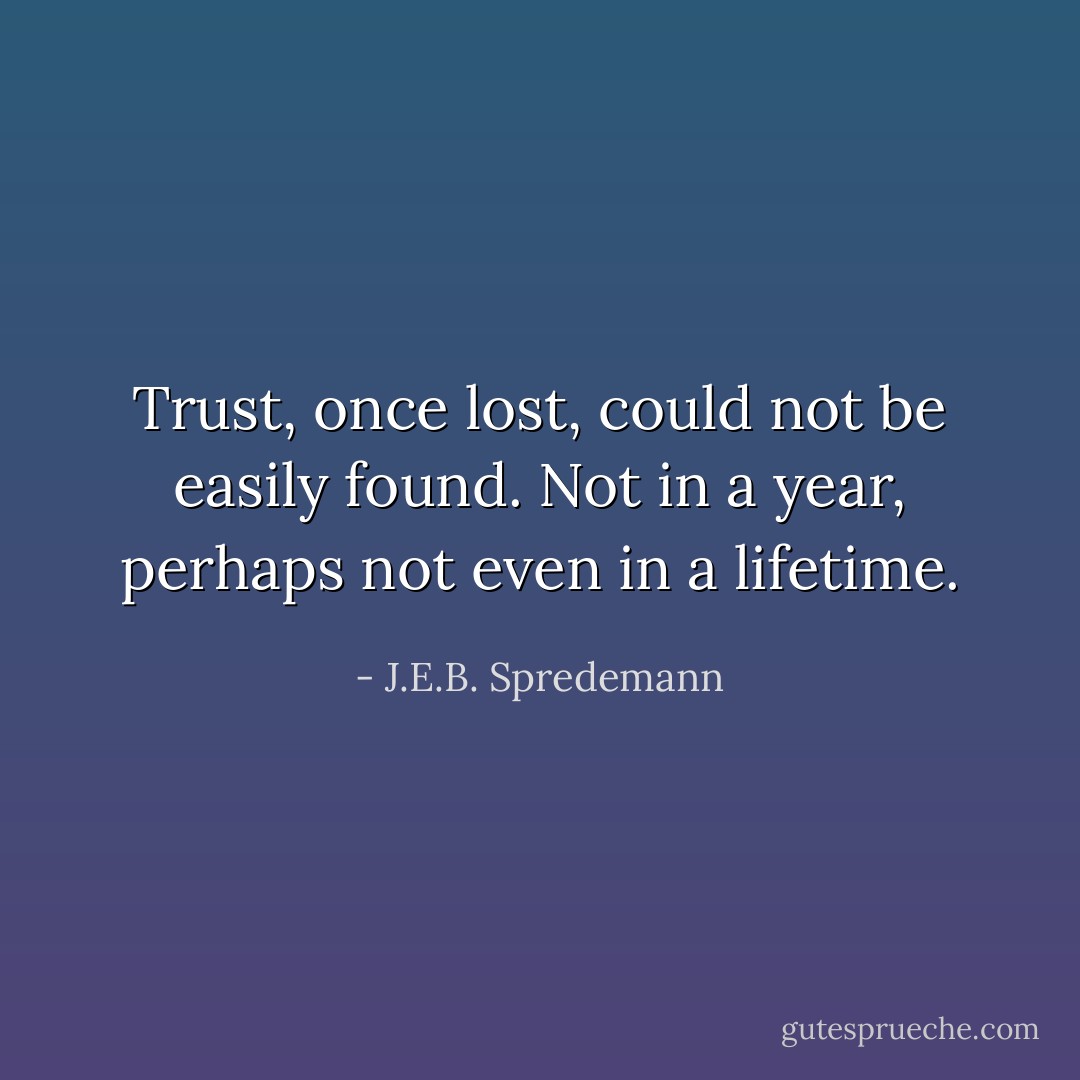 Trust, once lost, could not be easily found. Not in a year, perhaps not even in a lifetime. - J.E.B. Spredemann