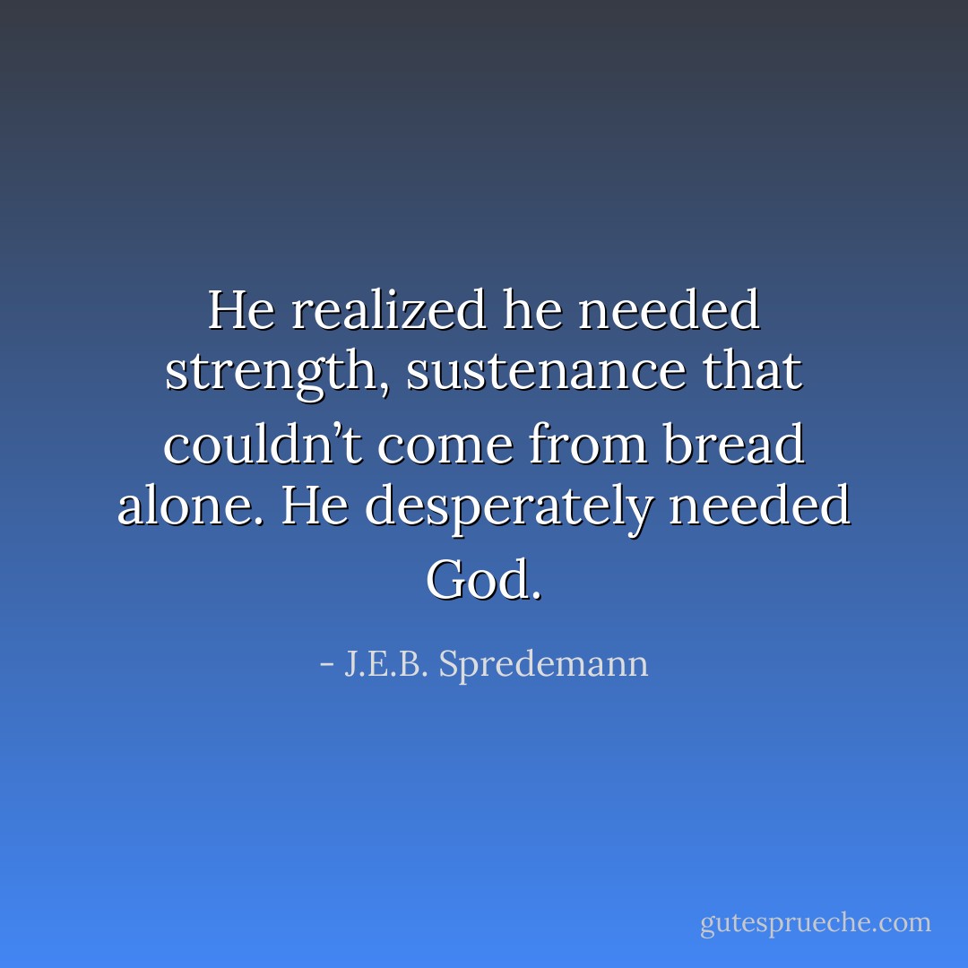 He realized he needed strength, sustenance that couldn’t come from bread alone. He desperately needed God. - J.E.B. Spredemann