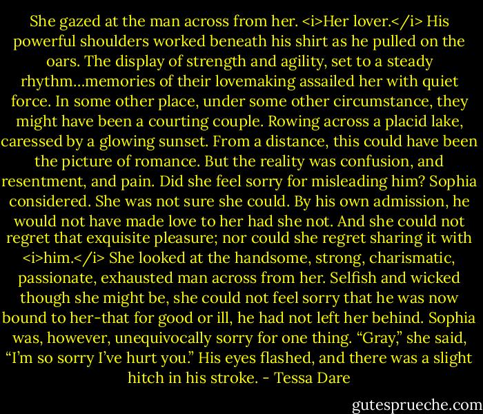 She gazed at the man across from her. <i>Her lover.</i> His powerful shoulders worked beneath his shirt as he pulled on the oars. The display of strength and agility, set to a steady rhythm…memories of their lovemaking assailed her with quiet force.<br />In some other place, under some other circumstance, they might have been a courting couple. Rowing across a placid lake, caressed by a glowing sunset. From a distance, this could have been the picture of romance.<br />But the reality was confusion, and resentment, and pain. Did she feel sorry for misleading him? Sophia considered. She was not sure she could. By his own admission, he would not have made love to her had she not. And she could not regret that exquisite pleasure; nor could she regret sharing it with <i>him.</i> She looked at the handsome, strong, charismatic, passionate, exhausted man across from her. Selfish and wicked though she might be, she could not feel sorry that he was now bound to her-that for good or ill, he had not left her behind.<br />Sophia was, however, unequivocally sorry for one thing.<br />“Gray,” she said, “I’m so sorry I’ve hurt you.”<br />His eyes flashed, and there was a slight hitch in his stroke. - Tessa Dare
