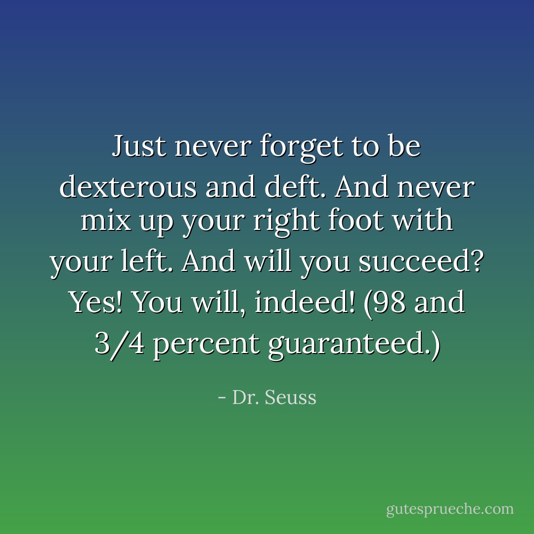 Just never forget to be dexterous and deft.<br />And never mix up your right foot with your left.<br />And will you succeed?<br />Yes! You will, indeed!<br />(98 and 3/4 percent guaranteed.) - Dr. Seuss