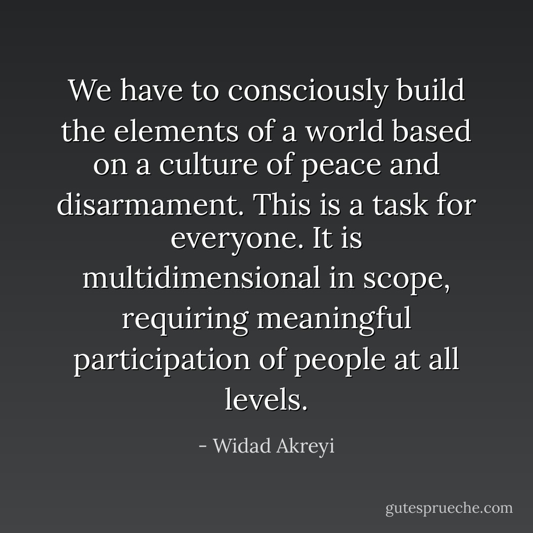 We have to consciously build the elements of a world based on a culture of peace and disarmament. This is a task for everyone. It is multidimensional in scope, requiring meaningful participation of people at all levels. - Widad Akreyi