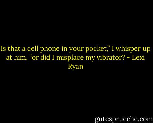 Is that a cell phone in your pocket,” I whisper up at him, “or did I misplace my vibrator? - Lexi Ryan