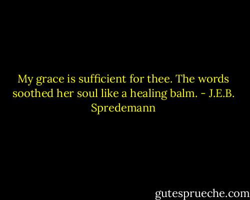 My grace is sufficient for thee. The words soothed her soul like a healing balm. - J.E.B. Spredemann
