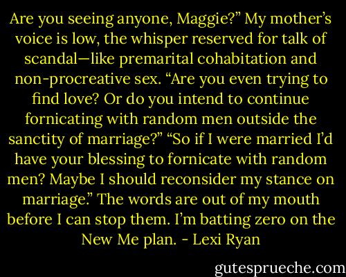 Are you seeing anyone, Maggie?” My mother’s voice is low, the whisper reserved for talk of scandal—like premarital cohabitation and non-procreative sex. “Are you even trying to find love? Or do you intend to continue fornicating with random men outside the sanctity of marriage?”<br />“So if I were married I’d have your blessing to fornicate with random men? Maybe I should reconsider my stance on marriage.” The words are out of my mouth before I can stop them. I’m batting zero on the New Me plan. - Lexi Ryan