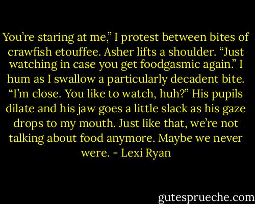 You’re staring at me,” I protest between bites of crawfish etouffee.<br />Asher lifts a shoulder. “Just watching in case you get foodgasmic again.”<br />I hum as I swallow a particularly decadent bite. “I’m close. You like to watch, huh?”<br />His pupils dilate and his jaw goes a little slack as his gaze drops to my mouth. Just like that, we’re not talking about food anymore. Maybe we never were. - Lexi Ryan