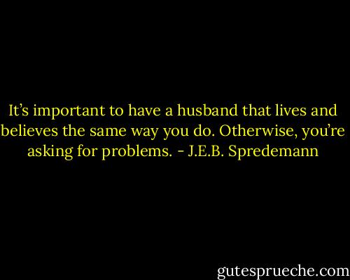 It’s important to have a husband that lives and believes the same way you do. Otherwise, you’re asking for problems. - J.E.B. Spredemann