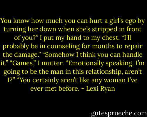 You know how much you can hurt a girl’s ego by turning her down when she’s stripped in front of you?” I put my hand to my chest. “I’ll probably be in counseling for months to repair the damage.”<br />“Somehow I think you can handle it.”<br />“Games,” I mutter. “Emotionally speaking, I’m going to be the man in this relationship, aren’t I?”<br />“You certainly aren’t like any woman I’ve ever met before. - Lexi Ryan