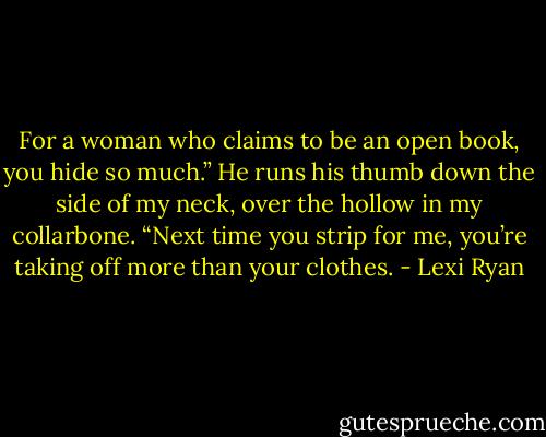 For a woman who claims to be an open book, you hide so much.” He runs his thumb down the side of my neck, over the hollow in my collarbone. “Next time you strip for me, you’re taking off more than your clothes. - Lexi Ryan