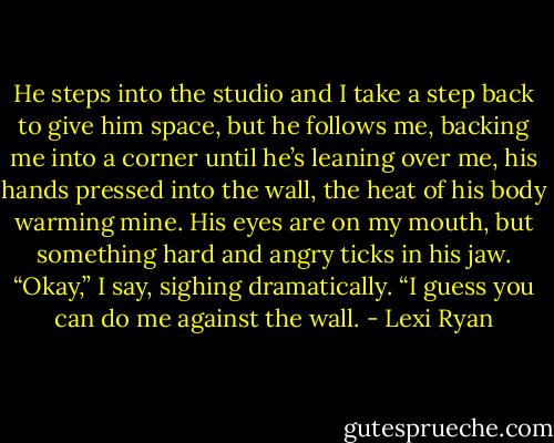 He steps into the studio and I take a step back to give him space, but he follows me, backing me into a corner until he’s leaning over me, his hands pressed into the wall, the heat of his body warming mine.<br />His eyes are on my mouth, but something hard and angry ticks in his jaw.<br />“Okay,” I say, sighing dramatically. “I guess you can do me against the wall. - Lexi Ryan