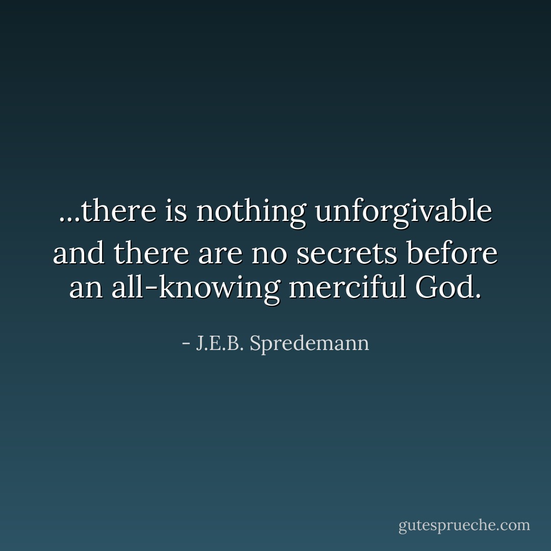 ...there is nothing unforgivable and there are no secrets before an all-knowing merciful God. - J.E.B. Spredemann