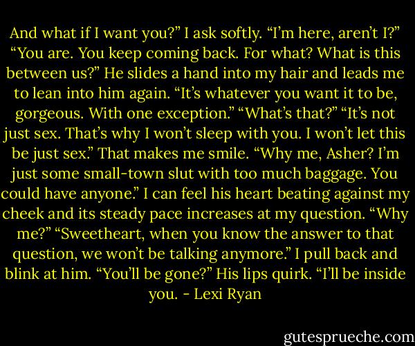 And what if I want you?” I ask softly.<br />“I’m here, aren’t I?”<br />“You are. You keep coming back. For what? What is this between us?”<br />He slides a hand into my hair and leads me to lean into him again. “It’s whatever you want it to be, gorgeous. With one exception.”<br />“What’s that?”<br />“It’s not just sex. That’s why I won’t sleep with you. I won’t let this be just sex.”<br />That makes me smile. “Why me, Asher? I’m just some small-town slut with too much baggage. You could have anyone.” I can feel his heart beating against my cheek and its steady pace increases at my question. “Why me?”<br />“Sweetheart, when you know the answer to that question, we won’t be talking anymore.”<br />I pull back and blink at him. “You’ll be gone?”<br />His lips quirk. “I’ll be inside you. - Lexi Ryan
