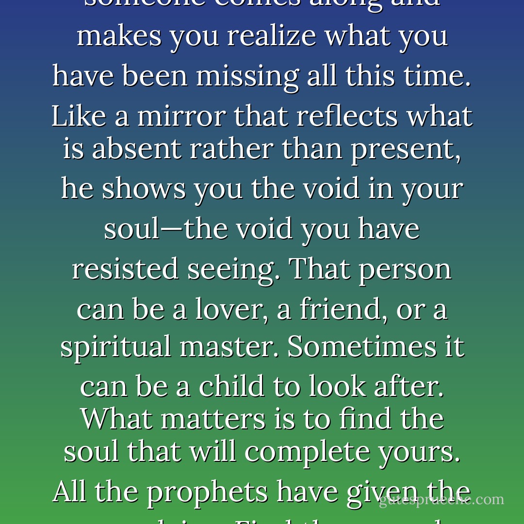 Bountiful is your life, full and complete. Or so you think, until someone comes along and makes you realize what you have been missing all this time. Like a mirror that reflects what is absent rather than present, he shows you the void in your soul—the void you have resisted seeing. That person can be a lover, a friend, or a spiritual master. Sometimes it can be a child to look after. What matters is to find the soul that will complete<br />yours. All the prophets have given the same advice: Find the one who will be your mirror!". - Elif Shafak