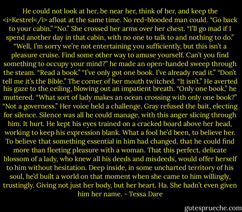He could not look at her, be near her, think of her, and keep the <i>Kestrel</i> afloat at the same time. No red-blooded man could.<br />“Go back to your cabin.”<br />“No.” She crossed her arms over her chest. “I’ll go mad if I spend another day in that cabin, with no one to talk to and nothing to do.”<br />“Well, I’m sorry we’re not entertaining you sufficiently, but this isn’t a pleasure cruise. Find some other way to amuse yourself. Can’t you find something to occupy your mind?” he made an open-handed sweep through the steam. “Read a book.”<br />“I’ve only got one book. I’ve already read it.”<br />“Don’t tell me it’s the Bible.”<br />The corner of her mouth twitched. “It isn’t.”<br />He averted his gaze to the ceiling, blowing out an impatient breath. “Only one book,” he muttered. “What sort of lady makes an ocean crossing with only one book?”<br />“Not a governess.” Her voice held a challenge.<br />Gray refused the bait, electing for silence. Silence was all he could manage, with this anger slicing through him. It hurt. He kept his eyes trained on a cracked board above her head, working to keep his expression blank.<br />What a fool he’d been, to believe her. To believe that something essential in him had changed, that he could find more than fleeting pleasure with a woman. That this perfect, delicate blossom of a lady, who knew all his deeds and misdeeds, would offer herself to him without hesitation. Deep inside, in some uncharted territory of his soul, he’d built a world on that moment when she came to him willingly, trustingly. Giving not just her body, but her heart.<br />Ha. She hadn’t even given him her name. - Tessa Dare