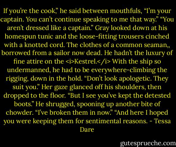 If you’re the cook,” he said between mouthfuls, “I’m your captain. You can’t continue speaking to me that way.”<br />“You aren’t dressed like a captain.”<br />Gray looked down at his homespun tunic and the loose-fitting trousers cinched with a knotted cord. The clothes of a common seaman,, borrowed from a sailor now dead. He hadn’t the luxury of fine attire on the <i>Kestrel.</i> With the ship so undermanned, he had to be everywhere-climbing the rigging, down in the hold.<br />“Don’t look apologetic. They suit you.” Her gaze glanced off his shoulders, then dropped to the floor. “But I see you’ve kept the detested boots.”<br />He shrugged, spooning up another bite of chowder. “I’ve broken them in now.”<br />“And here I hoped you were keeping them for sentimental reasons. - Tessa Dare