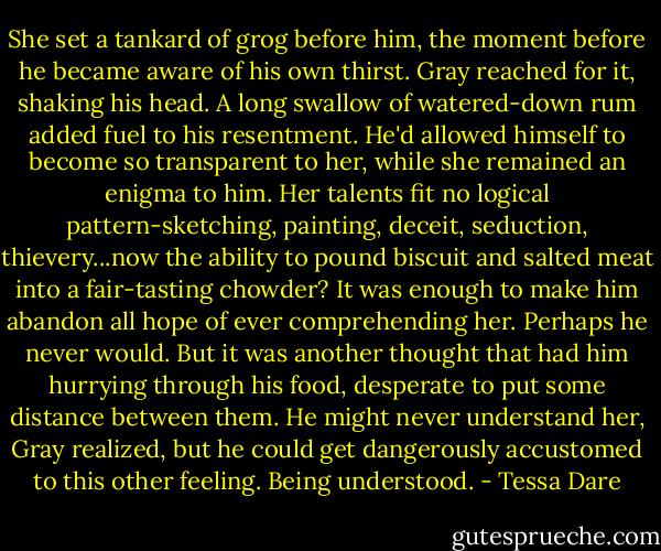 She set a tankard of grog before him, the moment before he became aware of his own thirst. Gray reached for it, shaking his head. A long swallow of watered-down rum added fuel to his resentment. He'd allowed himself to become so transparent to her, while she remained an enigma to him. Her talents fit no logical pattern-sketching, painting, deceit, seduction, thievery...now the ability to pound biscuit and salted meat into a fair-tasting chowder? It was enough to make him abandon all hope of ever comprehending her.<br />Perhaps he never would. But it was another thought that had him hurrying through his food, desperate to put some distance between them. He might never understand her, Gray realized, but he could get dangerously accustomed to this other feeling.<br />Being understood. - Tessa Dare