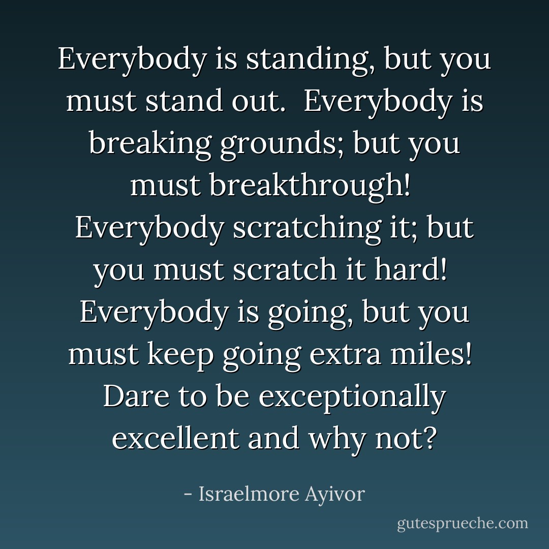 Everybody is standing, but you must stand out.<br /><br />Everybody is breaking grounds; but you must breakthrough!<br /><br />Everybody scratching it; but you must scratch it hard!<br /><br />Everybody is going, but you must keep going extra miles!<br /><br />Dare to be exceptionally excellent and why not? - Israelmore Ayivor