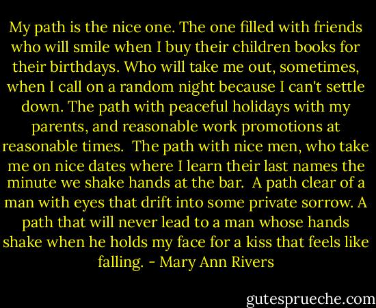 My path is the nice one. The one filled with friends who will smile when I buy their children books for their birthdays. Who will take me out, sometimes, when I call on a random night because I can't settle down. The path with peaceful holidays with my parents, and reasonable work promotions at reasonable times.<br /><br />The path with nice men, who take me on nice dates where I learn their last names the minute we shake hands at the bar.<br /><br />A path clear of a man with eyes that drift into some private sorrow. A path that will never lead to a man whose hands shake when he holds my face for a kiss that feels like falling. - Mary Ann Rivers