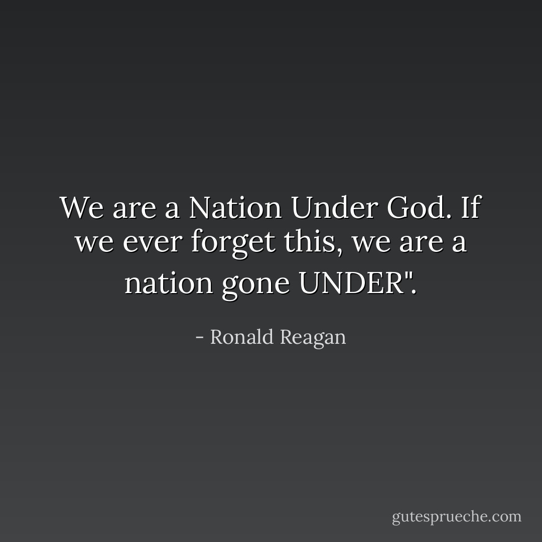 We are a Nation Under God. If we ever forget this, we are a nation gone UNDER". - Ronald Reagan