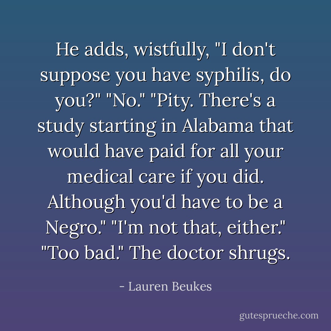 He adds, wistfully, "I don't suppose you have syphilis, do you?"<br />"No."<br />"Pity. There's a study starting in Alabama that would have paid for all your medical care if you did. Although you'd have to be a Negro."<br />"I'm not that, either."<br />"Too bad." The doctor shrugs. - Lauren Beukes