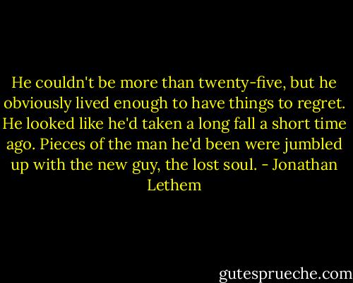 He couldn't be more than twenty-five, but he obviously lived enough to have things to regret. He looked like he'd taken a long fall a short time ago. Pieces of the man he'd been were jumbled up with the new guy, the lost soul. - Jonathan Lethem