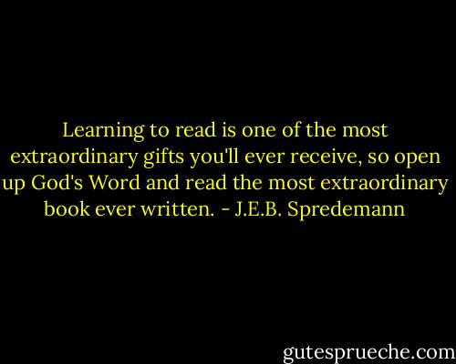 Learning to read is one of the most extraordinary gifts you'll ever receive, so open up God's Word and read the most extraordinary book ever written. - J.E.B. Spredemann