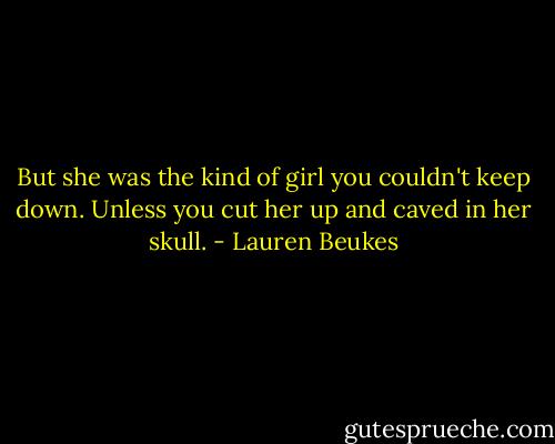 But she was the kind of girl you couldn't keep down. Unless you cut her up and caved in her skull. - Lauren Beukes