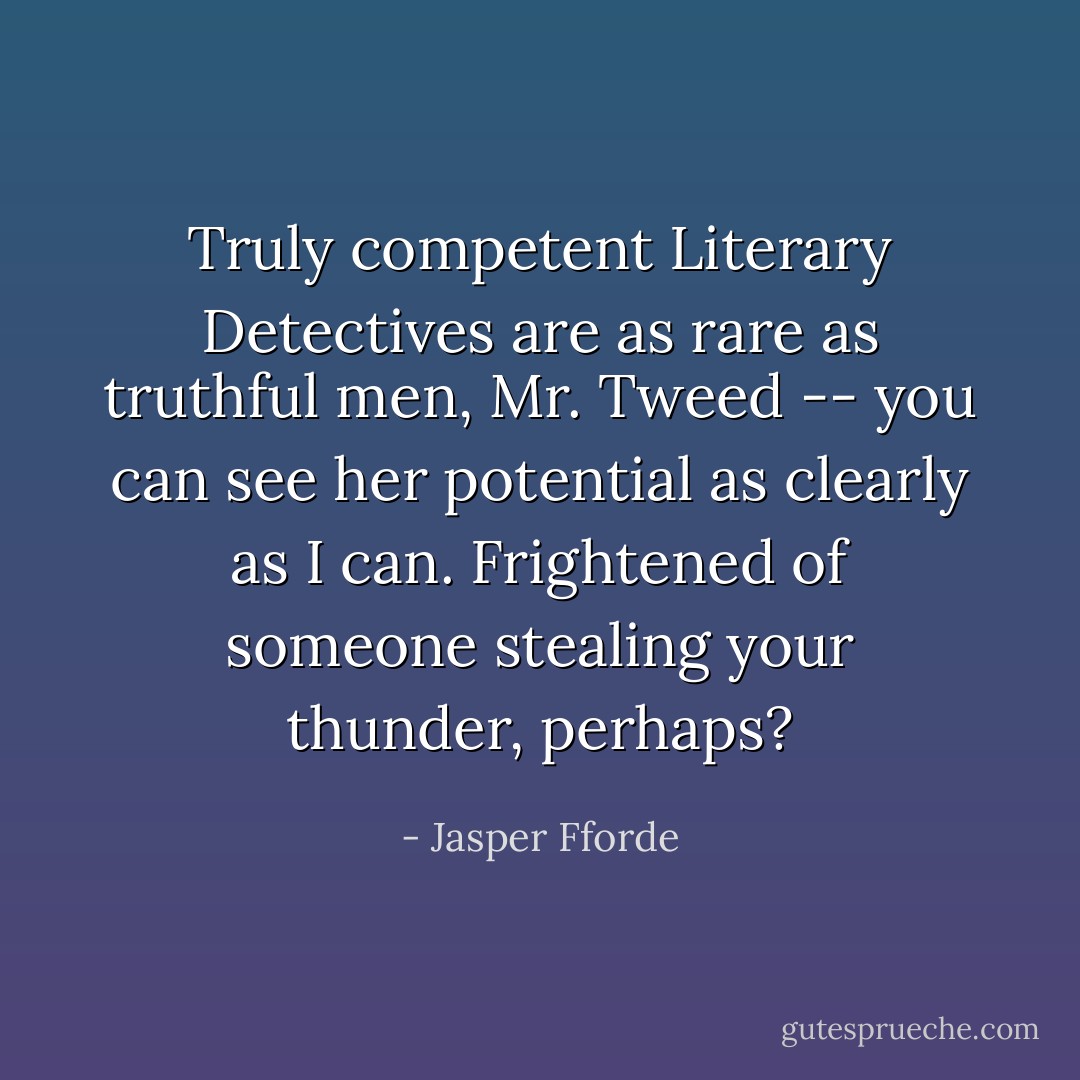 Truly competent Literary Detectives are as rare as truthful men, Mr. Tweed -- you can see her potential as clearly as I can. Frightened of someone stealing your thunder, perhaps? - Jasper Fforde