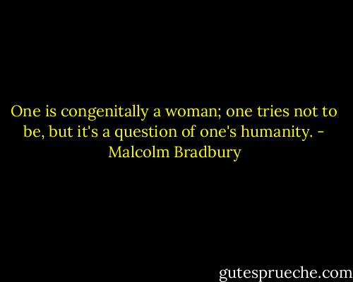 One is congenitally a woman; one tries not to be, but it's a question of one's humanity. - Malcolm Bradbury
