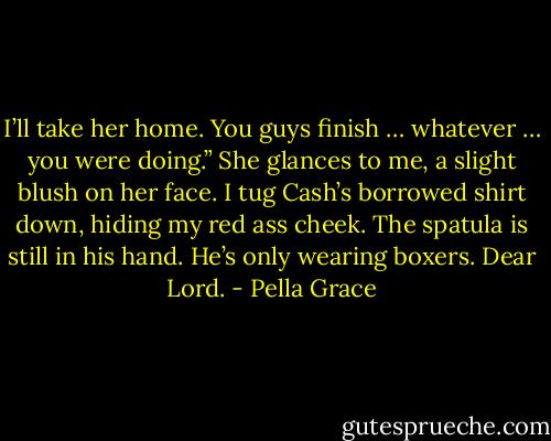 I’ll take her home. You guys finish … whatever … you were doing.” She glances to me, a slight blush on her face. I tug Cash’s borrowed shirt down, hiding my red ass cheek. The spatula is still in his hand. He’s only wearing boxers. Dear Lord. - Pella Grace