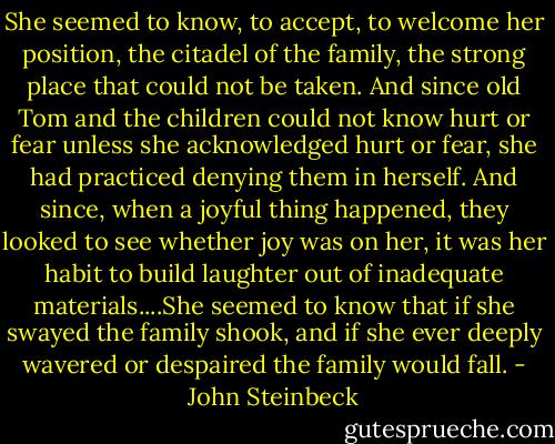 She seemed to know, to accept, to welcome her position, the citadel of the family, the strong place that could not be taken. And since old Tom and the children could not know hurt or fear unless she acknowledged hurt or fear, she had practiced denying them in herself. And since, when a joyful thing happened, they looked to see whether joy was on her, it was her habit to build laughter out of inadequate materials....She seemed to know that if she swayed the family shook, and if she ever deeply wavered or despaired the family would fall. - John Steinbeck